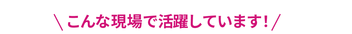 こんな現場で活躍しています！？